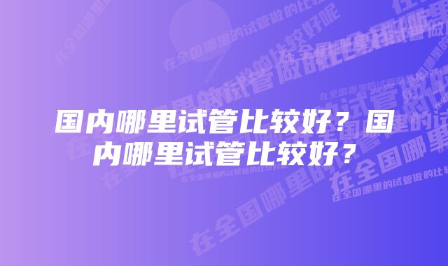 国内哪里试管比较好？国内哪里试管比较好？