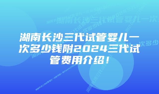 湖南长沙三代试管婴儿一次多少钱附2024三代试管费用介绍！