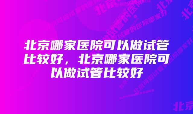 北京哪家医院可以做试管比较好，北京哪家医院可以做试管比较好