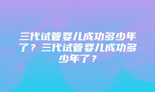 三代试管婴儿成功多少年了？三代试管婴儿成功多少年了？