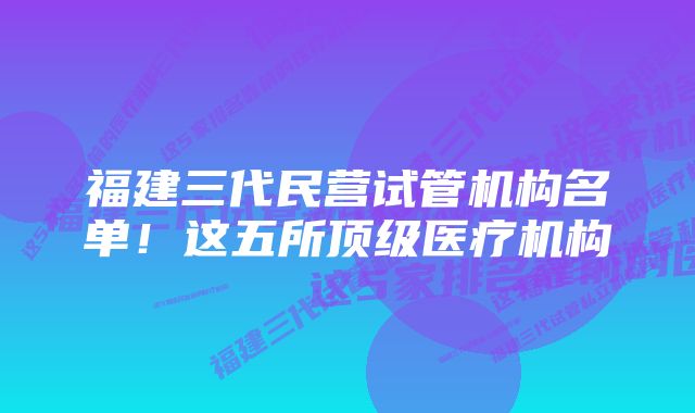 福建三代民营试管机构名单！这五所顶级医疗机构