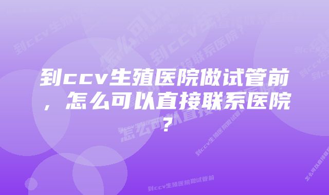 到ccv生殖医院做试管前，怎么可以直接联系医院？