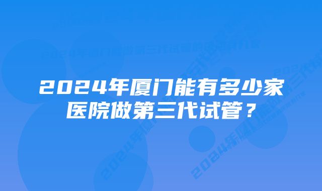 2024年厦门能有多少家医院做第三代试管？