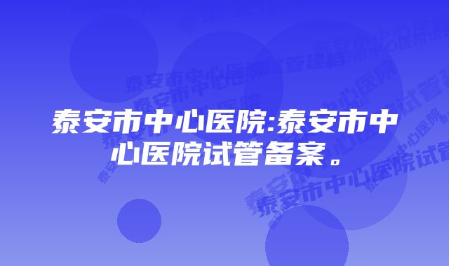 泰安市中心医院:泰安市中心医院试管备案。