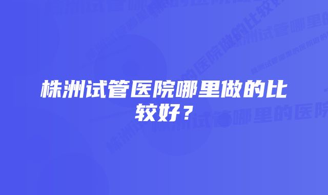 株洲试管医院哪里做的比较好？