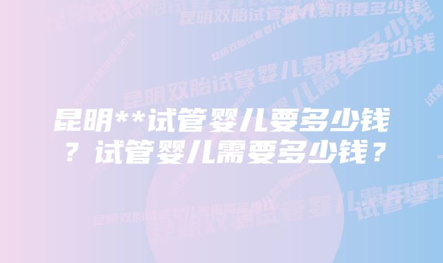 昆明**试管婴儿要多少钱？试管婴儿需要多少钱？