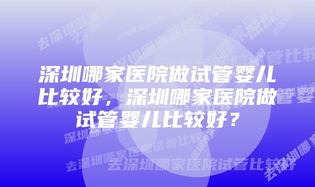 深圳哪家医院做试管婴儿比较好，深圳哪家医院做试管婴儿比较好？