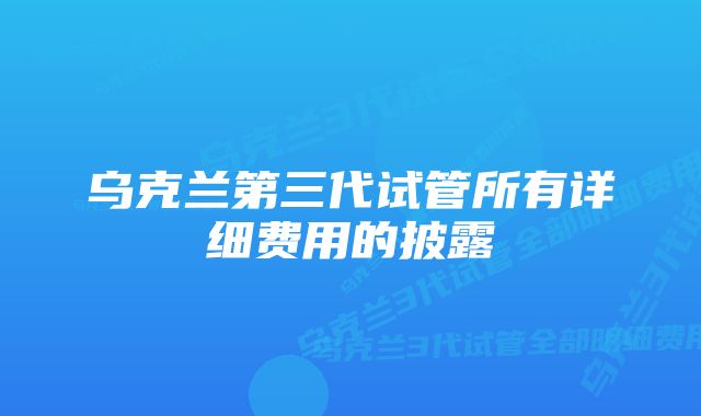 乌克兰第三代试管所有详细费用的披露