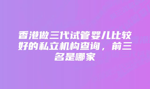 香港做三代试管婴儿比较好的私立机构查询，前三名是哪家