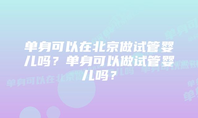 单身可以在北京做试管婴儿吗？单身可以做试管婴儿吗？