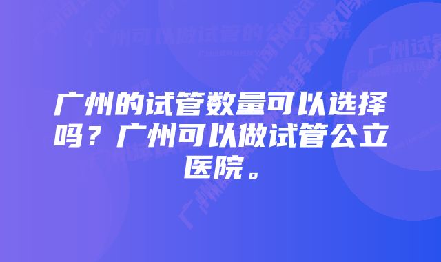 广州的试管数量可以选择吗？广州可以做试管公立医院。