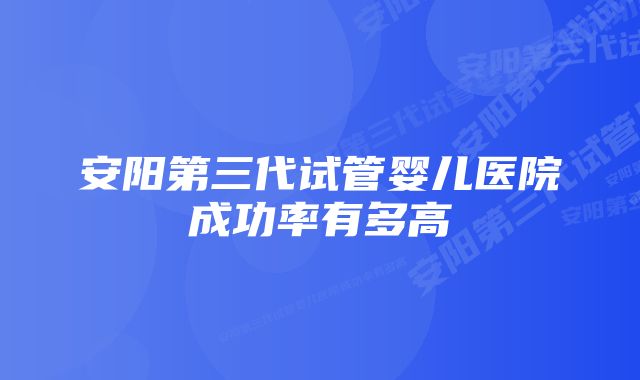 安阳第三代试管婴儿医院成功率有多高