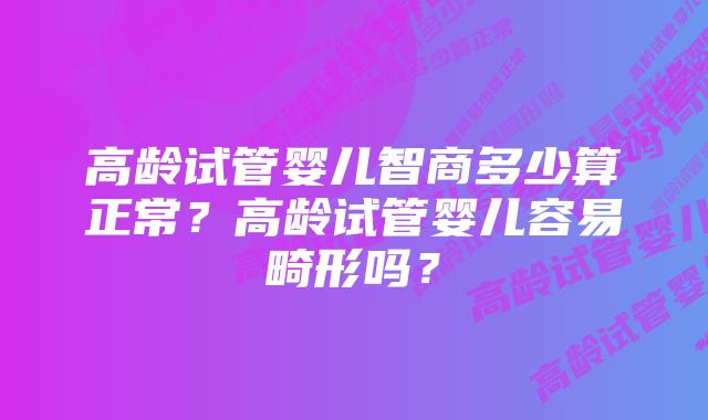 高龄试管婴儿智商多少算正常？高龄试管婴儿容易畸形吗？