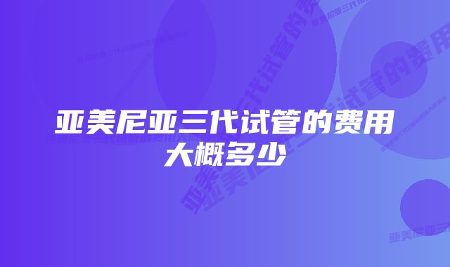 亚美尼亚三代试管的费用大概多少