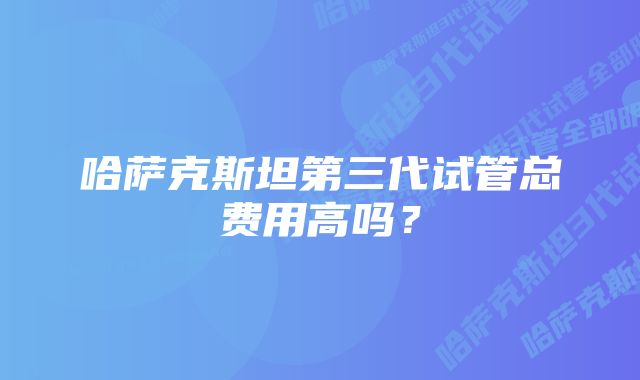 哈萨克斯坦第三代试管总费用高吗？