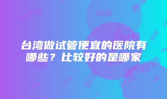 台湾做试管便宜的医院有哪些？比较好的是哪家