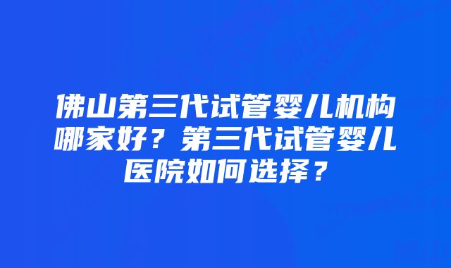 佛山第三代试管婴儿机构哪家好？第三代试管婴儿医院如何选择？