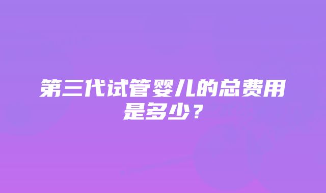 第三代试管婴儿的总费用是多少？