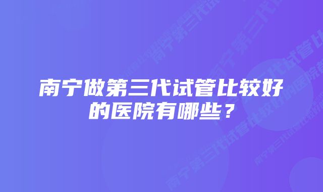 南宁做第三代试管比较好的医院有哪些？