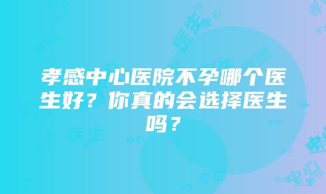 孝感中心医院不孕哪个医生好？你真的会选择医生吗？