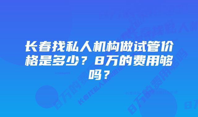 长春找私人机构做试管价格是多少？8万的费用够吗？