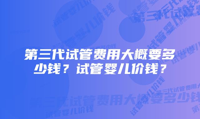 第三代试管费用大概要多少钱？试管婴儿价钱？