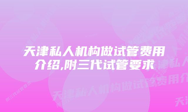 天津私人机构做试管费用介绍,附三代试管要求