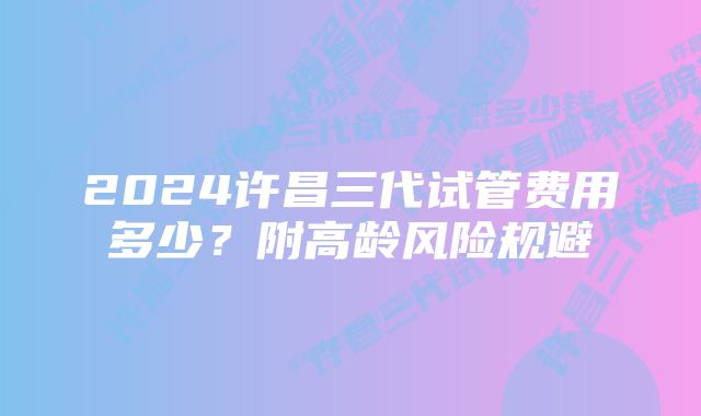 2024许昌三代试管费用多少？附高龄风险规避