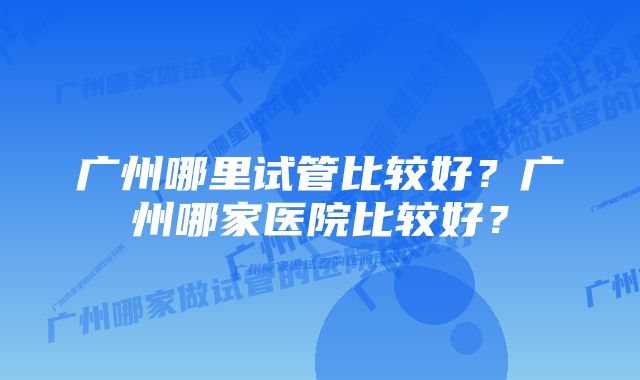 广州哪里试管比较好？广州哪家医院比较好？