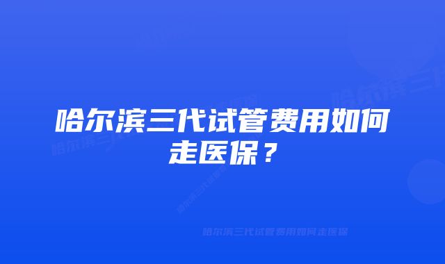 哈尔滨三代试管费用如何走医保？