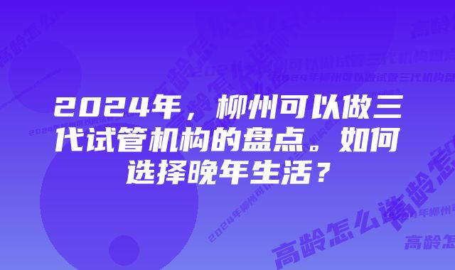 2024年，柳州可以做三代试管机构的盘点。如何选择晚年生活？