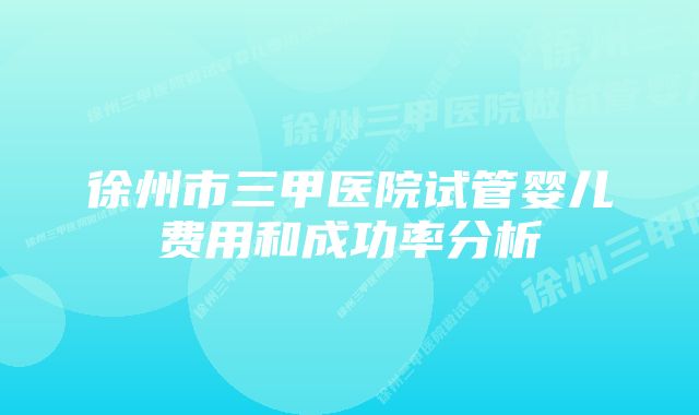 徐州市三甲医院试管婴儿费用和成功率分析