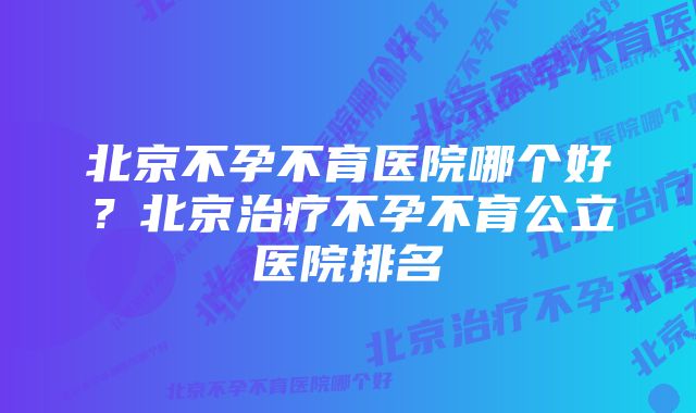 北京不孕不育医院哪个好？北京治疗不孕不育公立医院排名