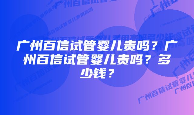 广州百信试管婴儿贵吗？广州百信试管婴儿贵吗？多少钱？