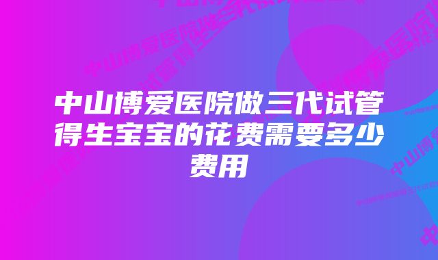 中山博爱医院做三代试管得生宝宝的花费需要多少费用