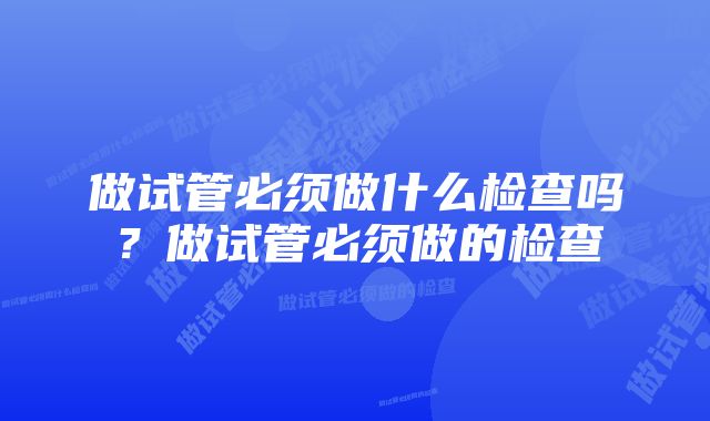 做试管必须做什么检查吗？做试管必须做的检查