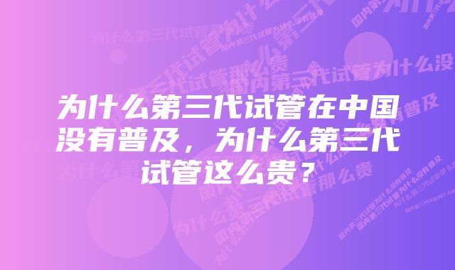 为什么第三代试管在中国没有普及，为什么第三代试管这么贵？