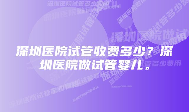 深圳医院试管收费多少？深圳医院做试管婴儿。