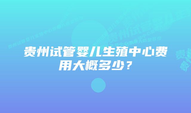 贵州试管婴儿生殖中心费用大概多少？