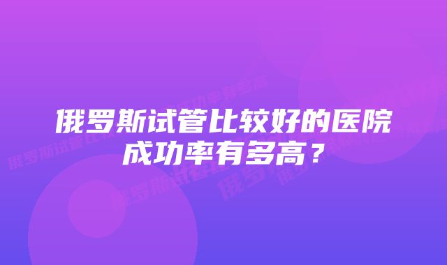 俄罗斯试管比较好的医院成功率有多高？