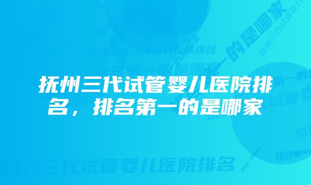 抚州三代试管婴儿医院排名，排名第一的是哪家