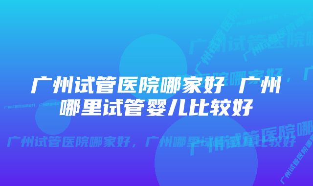 广州试管医院哪家好 广州哪里试管婴儿比较好