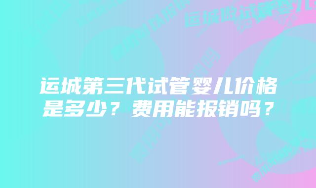 运城第三代试管婴儿价格是多少？费用能报销吗？