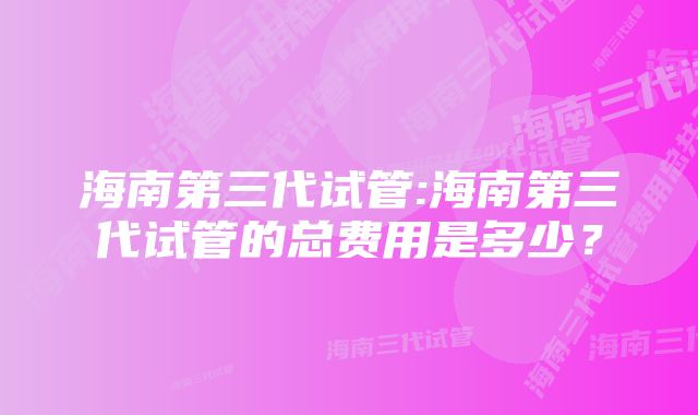 海南第三代试管:海南第三代试管的总费用是多少？