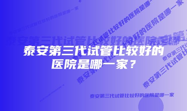 泰安第三代试管比较好的医院是哪一家？