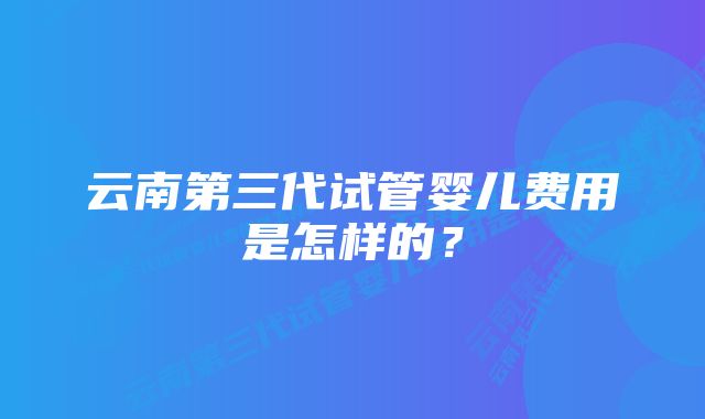 云南第三代试管婴儿费用是怎样的？