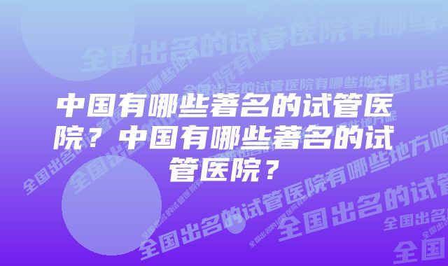 中国有哪些著名的试管医院？中国有哪些著名的试管医院？