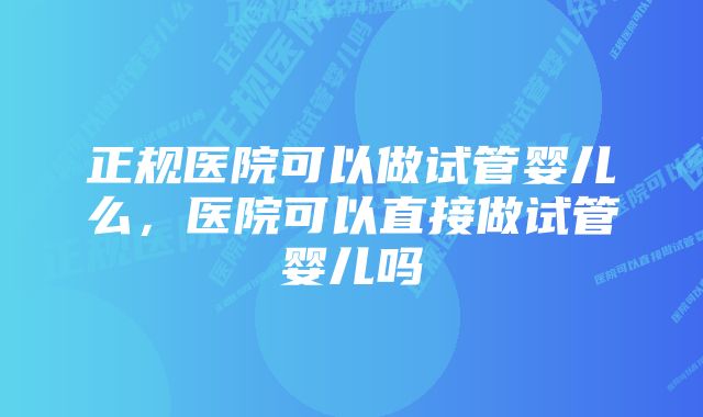 正规医院可以做试管婴儿么，医院可以直接做试管婴儿吗