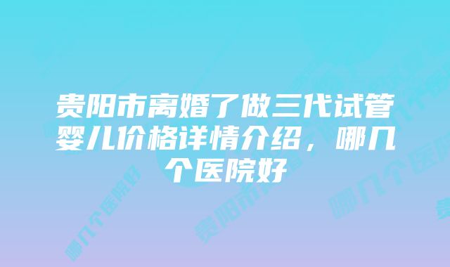 贵阳市离婚了做三代试管婴儿价格详情介绍，哪几个医院好