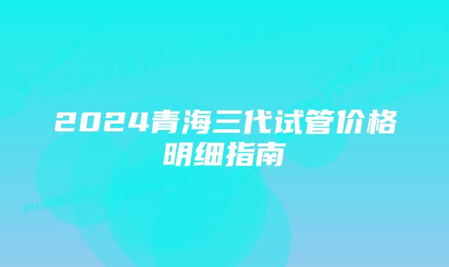 2024青海三代试管价格明细指南